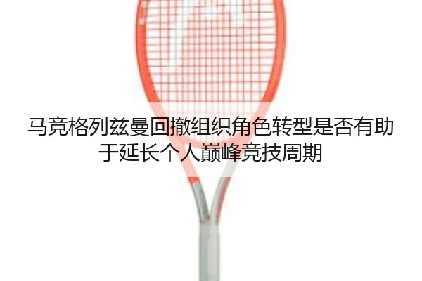 马竞格列兹曼回撤组织角色转型是否有助于延长个人巅峰竞技周期